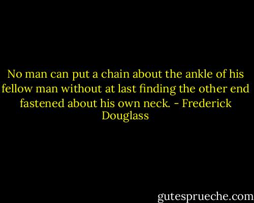 No man can put a chain about the ankle of his fellow man without at last finding the other end fastened about his own neck. - Frederick Douglass