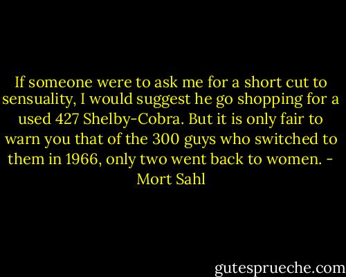 If someone were to ask me for a short cut to sensuality, I would suggest he go shopping for a used 427 Shelby-Cobra. But it is only fair to warn you that of the 300 guys who switched to them in 1966, only two went back to women. - Mort Sahl
