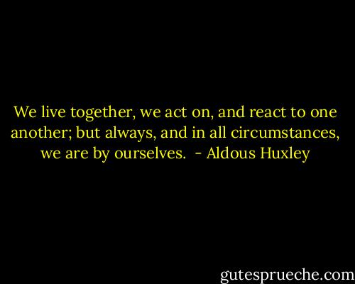 We live together, we act on, and react to one another; but always, and in all circumstances, we are by ourselves.  - Aldous Huxley