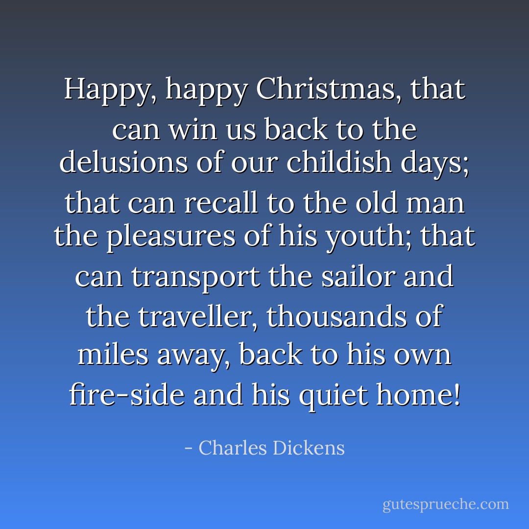 Happy, happy Christmas, that can win us back to the delusions of our childish days; that can recall to the old man the pleasures of his youth; that can transport the sailor and the traveller, thousands of miles away, back to his own fire-side and his quiet home! - Charles Dickens