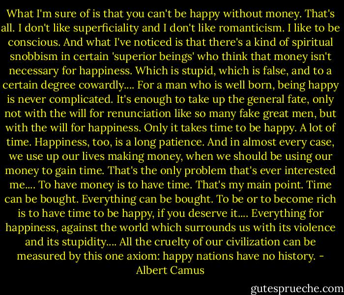 What I'm sure of is that you can't be happy without money. That's all. I don't like superficiality and I don't like romanticism. I like to be conscious. And what I've noticed is that there's a kind of spiritual snobbism in certain 'superior beings' who think that money isn't necessary for happiness. Which is stupid, which is false, and to a certain degree cowardly.... For a man who is well born, being happy is never complicated. It's enough to take up the general fate, only not with the will for renunciation like so many fake great men, but with the will for happiness. Only it takes time to be happy. A lot of time. Happiness, too, is a long patience. And in almost every case, we use up our lives making money, when we should be using our money to gain time. That's the only problem that's ever interested me.... To have money is to have time. That's my main point. Time can be bought. Everything can be bought. To be or to become rich is to have time to be happy, if you deserve it.... Everything for happiness, against the world which surrounds us with its violence and its stupidity.... All the cruelty of our civilization can be measured by this one axiom: happy nations have no history. - Albert Camus