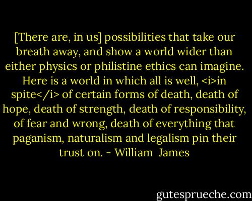 [There are, in us] possibilities that take our breath away, and show a world wider than either physics or philistine ethics can imagine. Here is a world in which all is well, <i>in spite</i> of certain forms of death, death of hope, death of strength, death of responsibility, of fear and wrong, death of everything that paganism, naturalism and legalism pin their trust on. - William  James