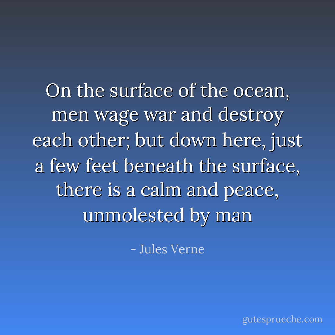 On the surface of the ocean, men wage war and destroy each other; but down here, just a few feet beneath the surface, there is a calm and peace, unmolested by man - Jules Verne