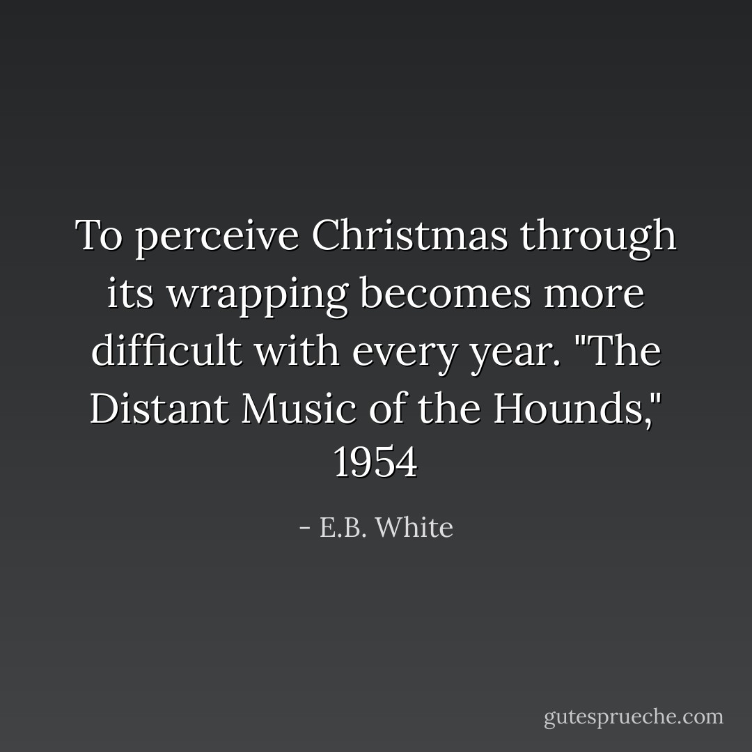 To perceive Christmas through its wrapping becomes more difficult with every year. "The Distant Music of the Hounds," 1954 - E.B. White