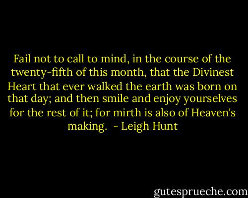 Fail not to call to mind, in the course of the twenty-fifth of this month, that the Divinest Heart that ever walked the earth was born on that day; and then smile and enjoy yourselves for the rest of it; for mirth is also of Heaven's making.  - Leigh Hunt