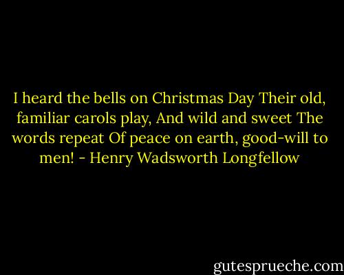 I heard the bells on Christmas Day<br />Their old, familiar carols play,<br />And wild and sweet<br />The words repeat<br />Of peace on earth, good-will to men! - Henry Wadsworth Longfellow
