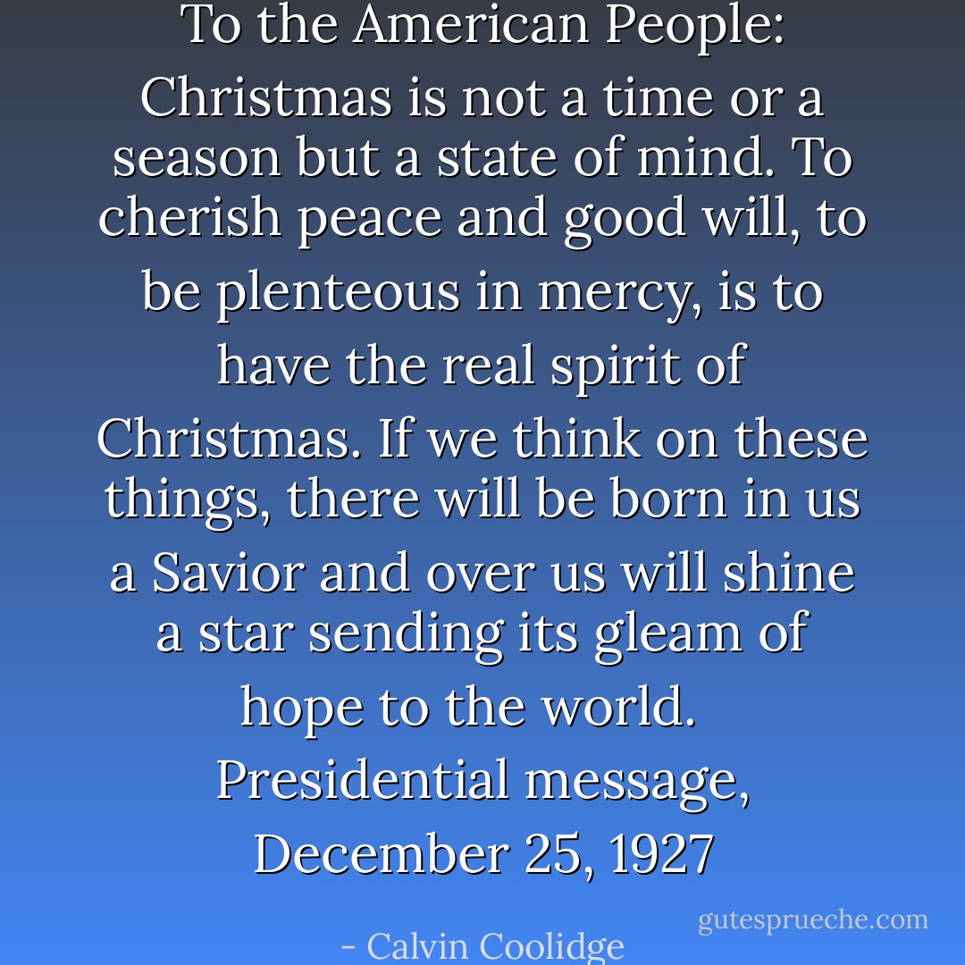 To the American People: Christmas is not a time or a season but a state of mind. To cherish peace and good will, to be plenteous in mercy, is to have the real spirit of Christmas. If we think on these things, there will be born in us a Savior and over us will shine a star sending its gleam of hope to the world. <br /><br />Presidential message, December 25, 1927 - Calvin Coolidge