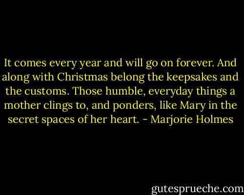 It comes every year and will go on forever. And along with Christmas belong the keepsakes and the customs. Those humble, everyday things a mother clings to, and ponders, like Mary in the secret spaces of her heart. - Marjorie Holmes