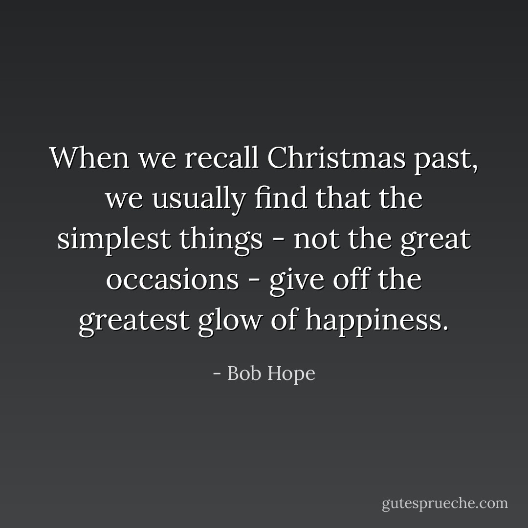 When we recall Christmas past, we usually find that the simplest things - not the great occasions - give off the greatest glow of happiness. - Bob Hope