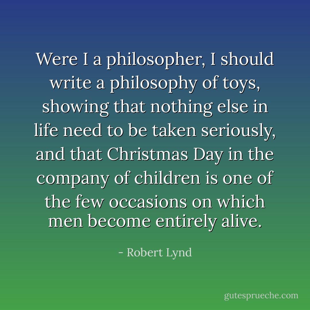 Were I a philosopher, I should write a philosophy of toys, showing that nothing else in life need to be taken seriously, and that Christmas Day in the company of children is one of the few occasions on which men become entirely alive. - Robert Lynd