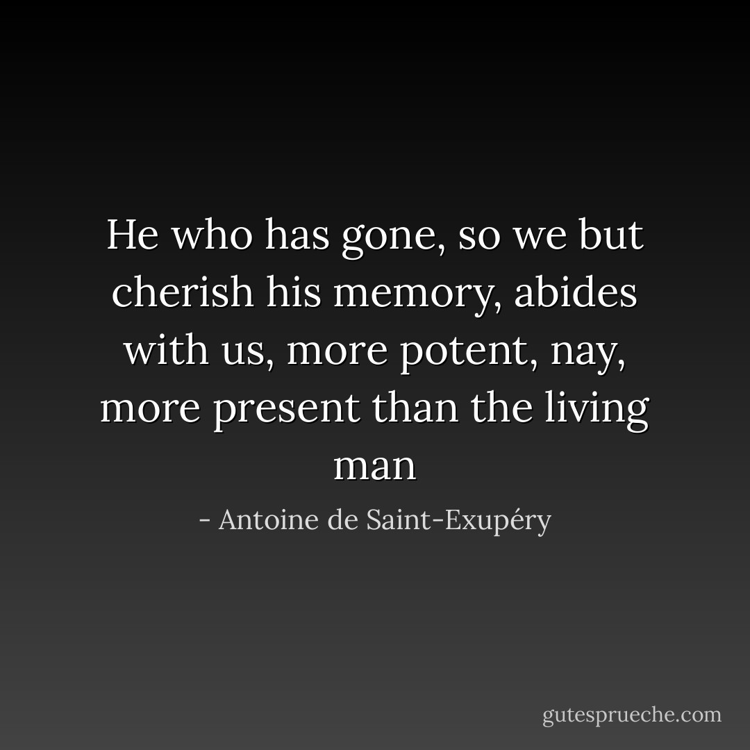 He who has gone, so we but cherish his memory, abides with us, more potent, nay, more present than the living man - Antoine de Saint-Exupéry