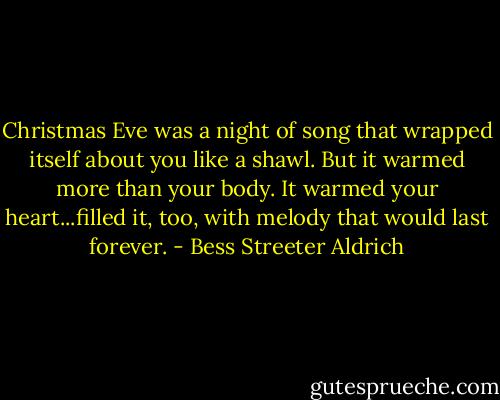 Christmas Eve was a night of song that wrapped itself about you like a shawl. But it warmed more than your body. It warmed your heart...filled it, too, with melody that would last forever. - Bess Streeter Aldrich