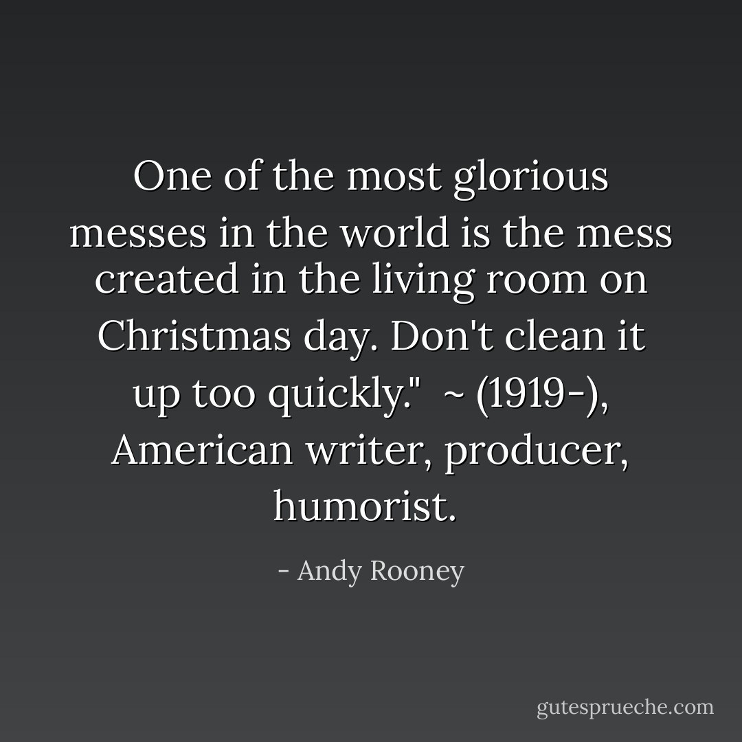 One of the most glorious messes in the world is the mess created in the living room on Christmas day. Don't clean it up too quickly." <br />~ (1919-), American writer, producer, humorist.  - Andy Rooney