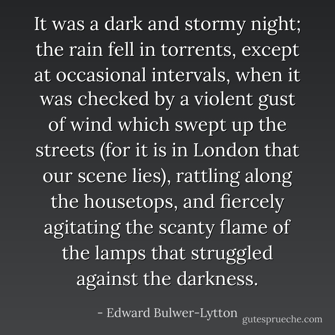 It was a dark and stormy night; the rain fell in torrents, except at occasional intervals, when it was checked by a violent gust of wind which swept up the streets (for it is in London that our scene lies), rattling along the housetops, and fiercely agitating the scanty flame of the lamps that struggled against the darkness. - Edward Bulwer-Lytton