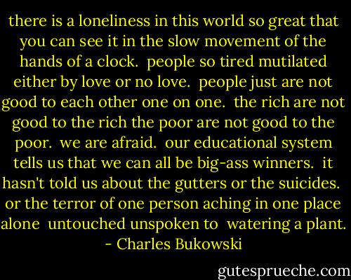 there is a loneliness in this world so great<br />that you can see it in the slow movement of<br />the hands of a clock.<br /><br />people so tired<br />mutilated<br />either by love or no love.<br /><br />people just are not good to each other<br />one on one.<br /><br />the rich are not good to the rich<br />the poor are not good to the poor.<br /><br />we are afraid.<br /><br />our educational system tells us<br />that we can all be<br />big-ass winners.<br /><br />it hasn't told us<br />about the gutters<br />or the suicides.<br /><br />or the terror of one person<br />aching in one place<br />alone<br /><br />untouched<br />unspoken to<br /><br />watering a plant. - Charles Bukowski