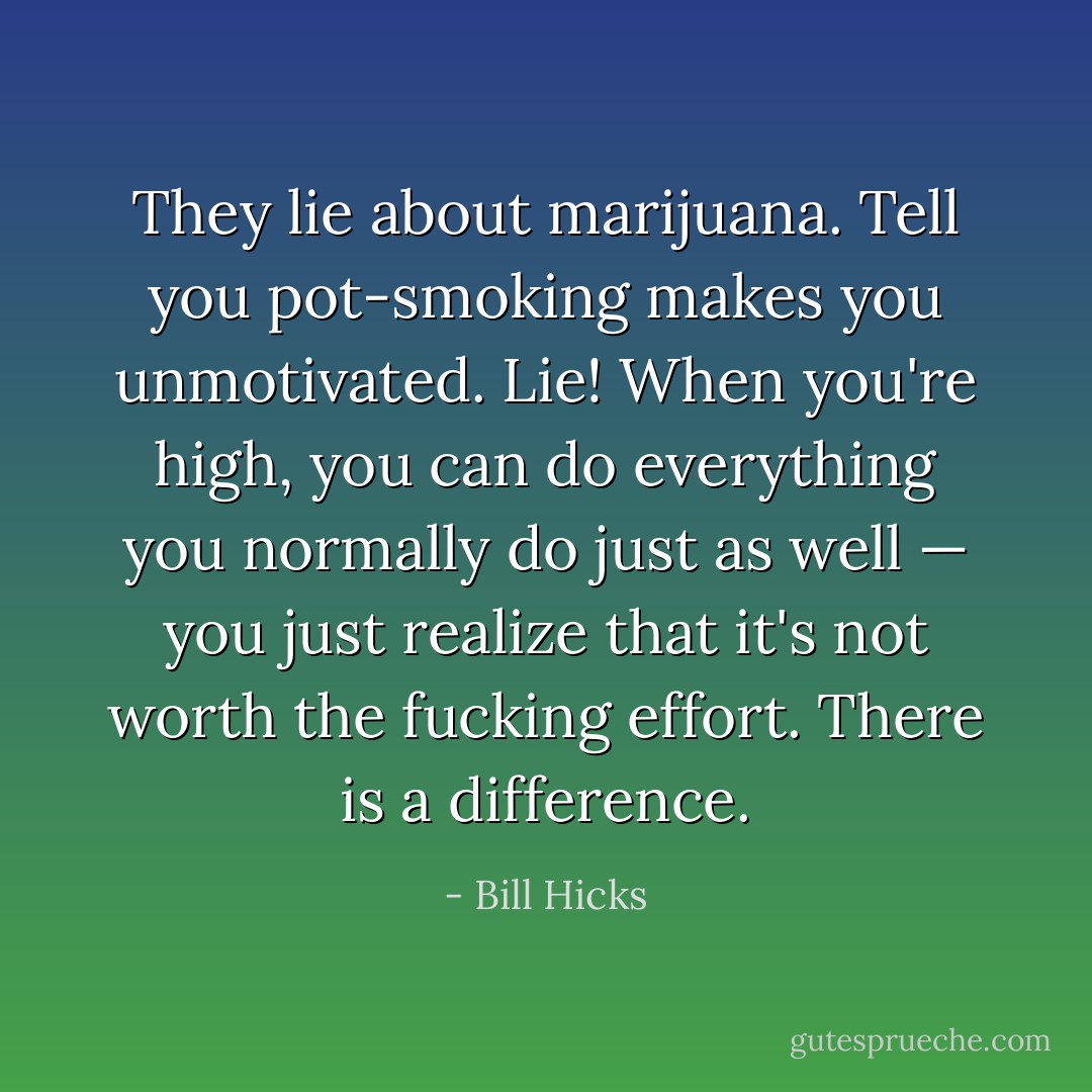 They lie about marijuana. Tell you pot-smoking makes you unmotivated. Lie! When you're high, you can do everything you normally do just as well — you just realize that it's not worth the fucking effort. There is a difference. - Bill Hicks
