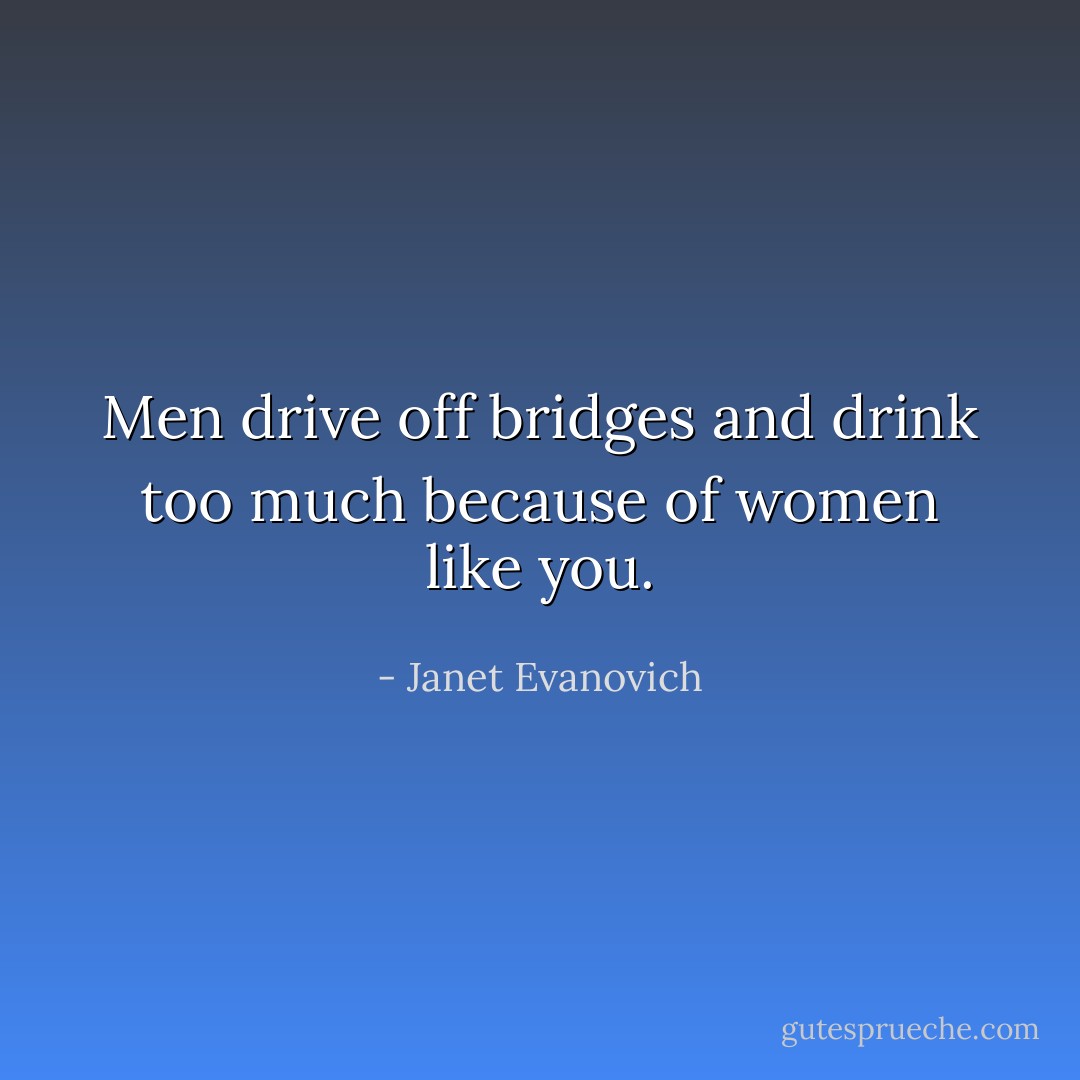 Men drive off bridges and drink too much because of women like you. - Janet Evanovich