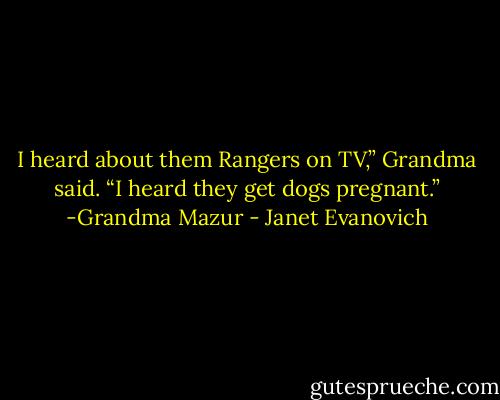 I heard about them Rangers on TV,” Grandma said. “I heard they get dogs pregnant.” -Grandma Mazur - Janet Evanovich