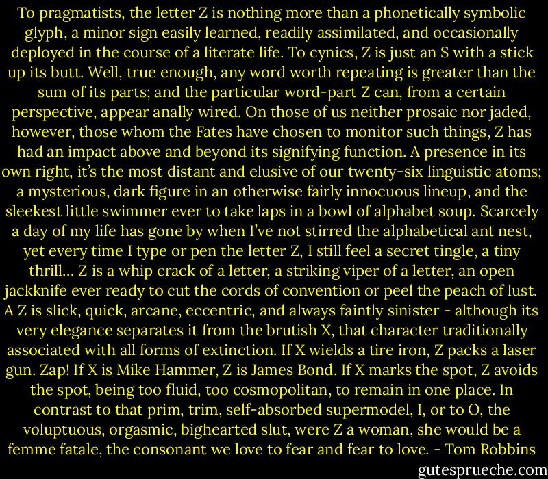 To pragmatists, the letter Z is nothing more than a phonetically symbolic glyph, a minor sign easily learned, readily assimilated, and occasionally deployed in the course of a literate life. To cynics, Z is just an S with a stick up its butt.<br />Well, true enough, any word worth repeating is greater than the sum of its parts; and the particular word-part Z can, from a certain perspective, appear anally wired.<br />On those of us neither prosaic nor jaded, however, those whom the Fates have chosen to monitor such things, Z has had an impact above and beyond its signifying function. A presence in its own right, it’s the most distant and elusive of our twenty-six linguistic atoms; a mysterious, dark figure in an otherwise fairly innocuous lineup, and the sleekest little swimmer ever to take laps in a bowl of alphabet soup.<br />Scarcely a day of my life has gone by when I’ve not stirred the alphabetical ant nest, yet every time I type or pen the letter Z, I still feel a secret tingle, a tiny thrill…<br />Z is a whip crack of a letter, a striking viper of a letter, an open jackknife ever ready to cut the cords of convention or peel the peach of lust.<br />A Z is slick, quick, arcane, eccentric, and always faintly sinister - although its very elegance separates it from the brutish X, that character traditionally associated with all forms of extinction. If X wields a tire iron, Z packs a laser gun. Zap! If X is Mike Hammer, Z is James Bond. If X marks the spot, Z avoids the spot, being too fluid, too cosmopolitan, to remain in one place.<br />In contrast to that prim, trim, self-absorbed supermodel, I, or to O, the voluptuous, orgasmic, bighearted slut, were Z a woman, she would be a femme fatale, the consonant we love to fear and fear to love. - Tom Robbins