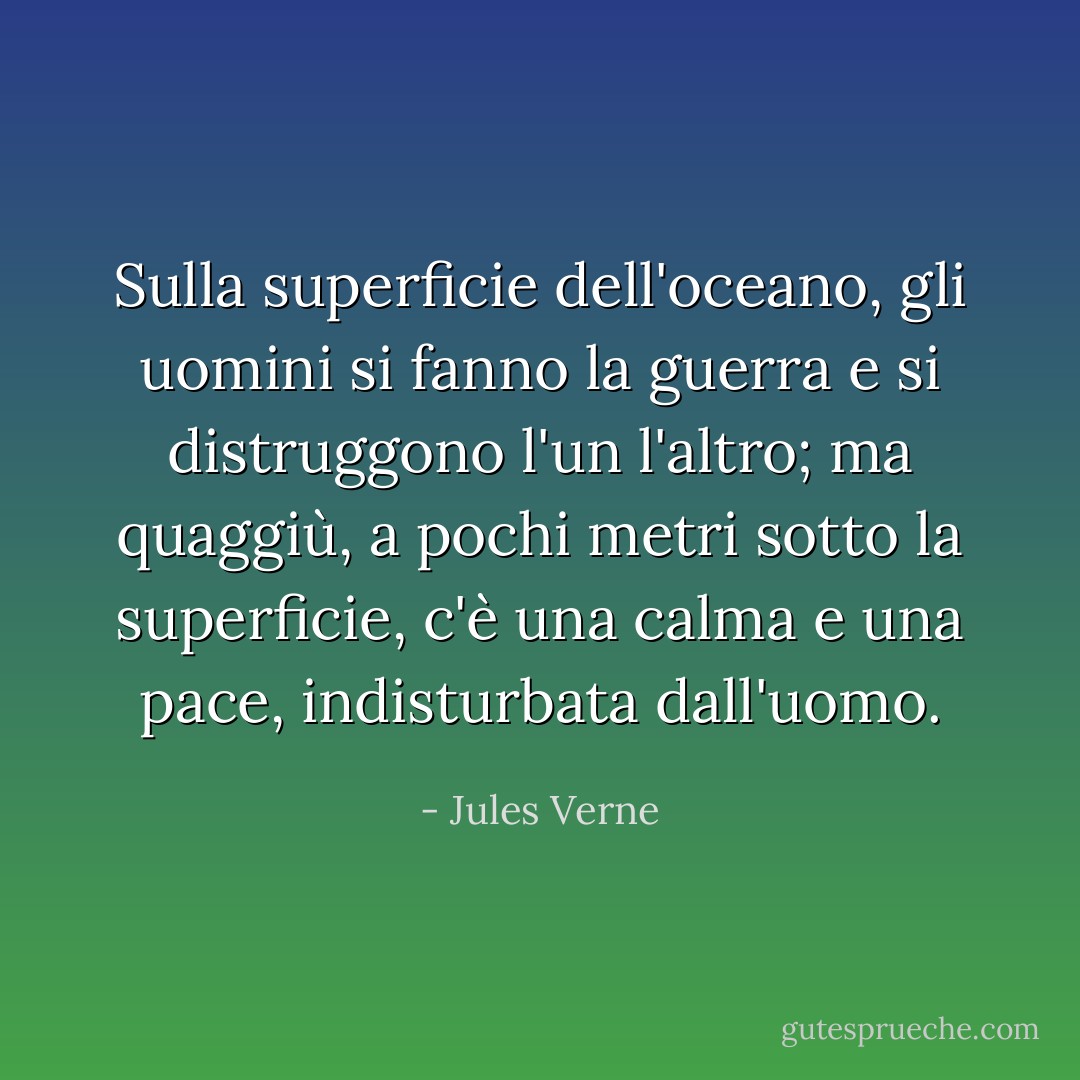 Sulla superficie dell'oceano, gli uomini si fanno la guerra e si distruggono l'un l'altro; ma quaggiù, a pochi metri sotto la superficie, c'è una calma e una pace, indisturbata dall'uomo. - Jules Verne