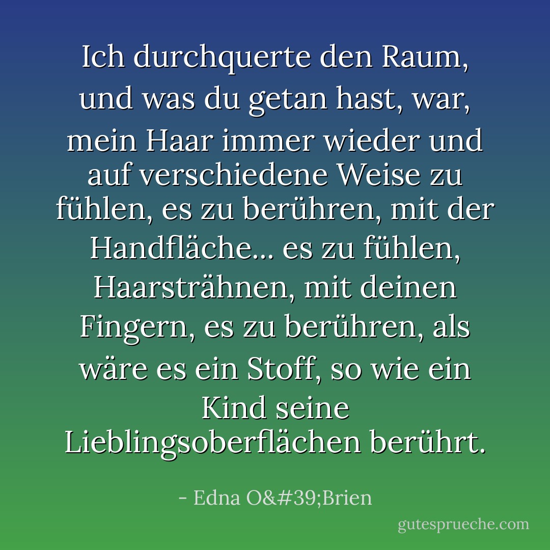 Ich durchquerte den Raum, und was du getan hast, war, mein Haar immer wieder und auf verschiedene Weise zu fühlen, es zu berühren, mit der Handfläche... es zu fühlen, Haarsträhnen, mit deinen Fingern, es zu berühren, als wäre es ein Stoff, so wie ein Kind seine Lieblingsoberflächen berührt. - Edna O'Brien<