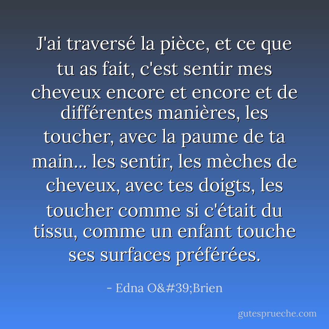 J'ai traversé la pièce, et ce que tu as fait, c'est sentir mes cheveux encore et encore et de différentes manières, les toucher, avec la paume de ta main... les sentir, les mèches de cheveux, avec tes doigts, les toucher comme si c'était du tissu, comme un enfant touche ses surfaces préférées. - Edna O'Brien