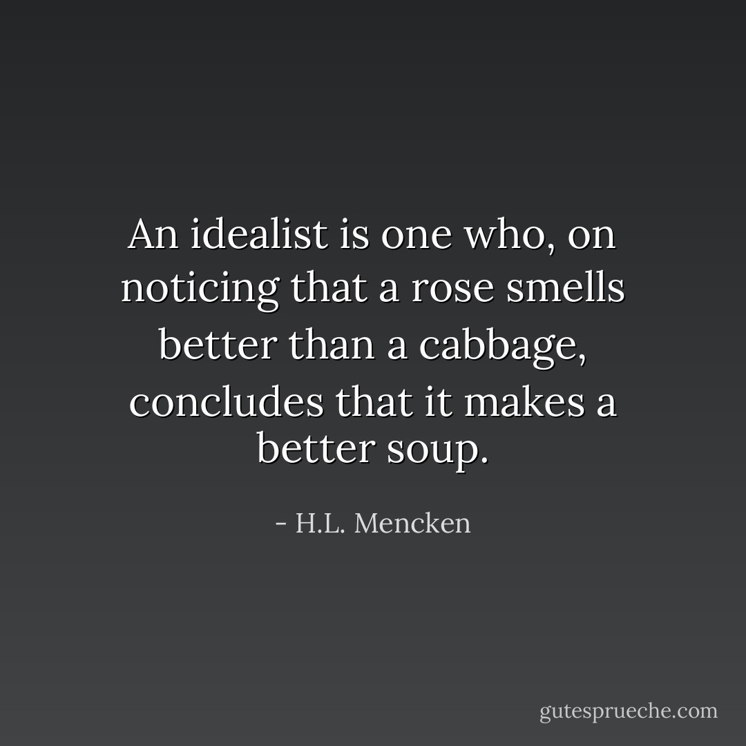 An idealist is one who, on noticing that a rose smells better than a cabbage, concludes that it makes a better soup. - H.L. Mencken
