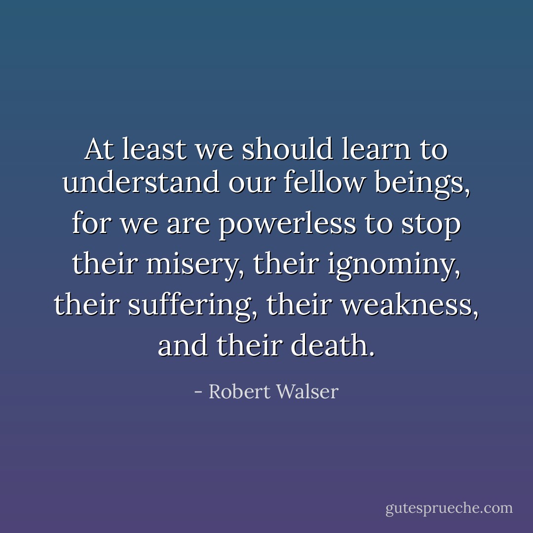 At least we should learn to understand our fellow beings, for we are powerless to stop their misery, their ignominy, their suffering, their weakness, and their death. - Robert Walser