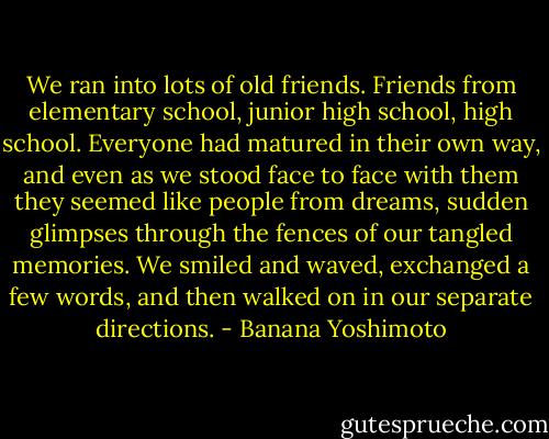 We ran into lots of old friends. Friends from elementary school, junior high school, high school. Everyone had matured in their own way, and even as we stood face to face with them they seemed like people from dreams, sudden glimpses through the fences of our tangled memories. We smiled and waved, exchanged a few words, and then walked on in our separate directions. - Banana Yoshimoto