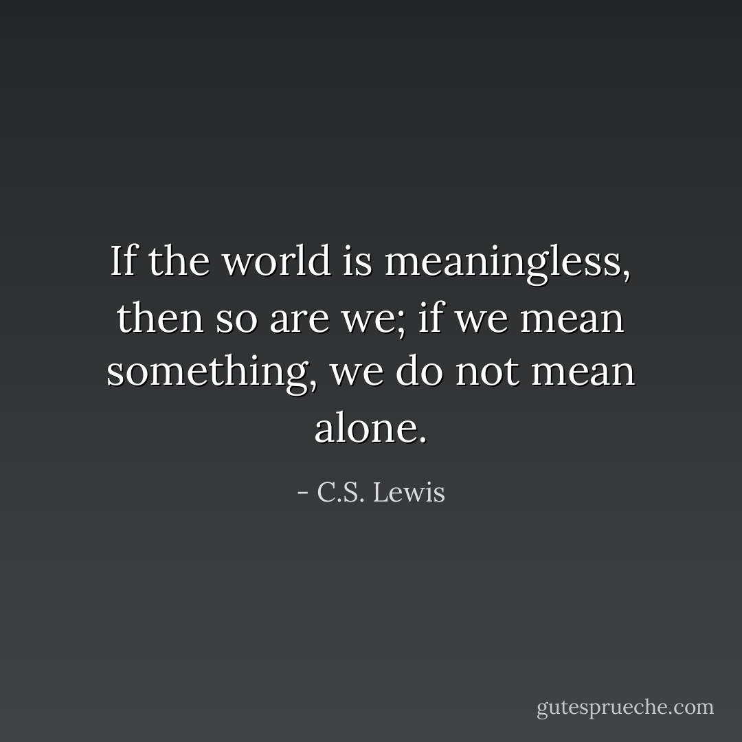If the world is meaningless, then so are we; if we mean something, we do not mean alone. - C.S. Lewis
