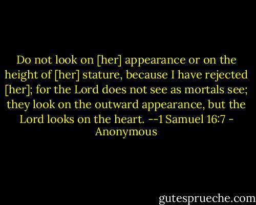 Do not look on [her] appearance or on the height of [her] stature, because I have rejected [her]; for the Lord does not see as mortals see; they look on the outward appearance, but the Lord looks on the heart.<br />--1 Samuel 16:7 - Anonymous
