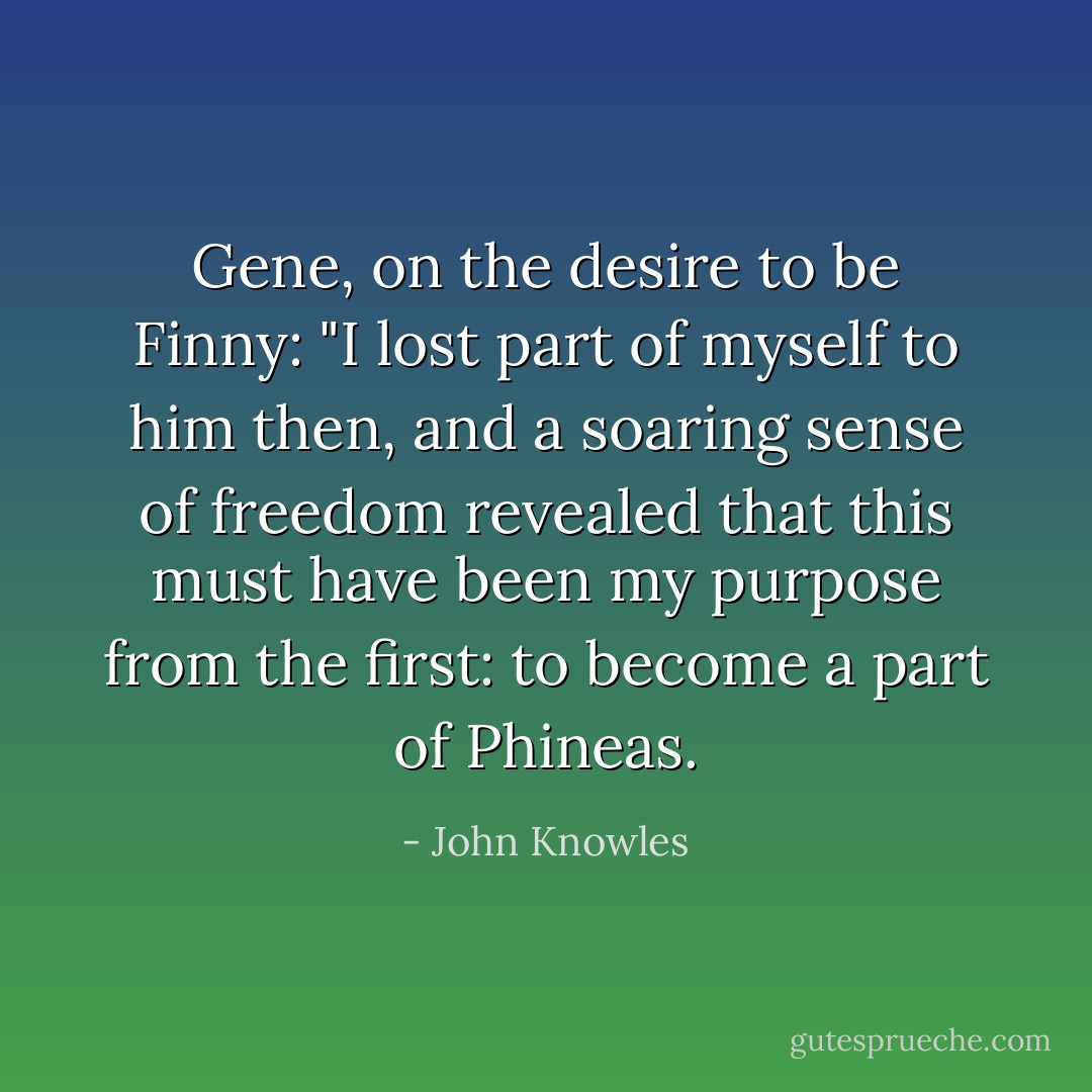 Gene, on the desire to be Finny: "I lost part of myself to him then, and a soaring sense of freedom revealed that this must have been my purpose from the first: to become a part of Phineas. - John Knowles