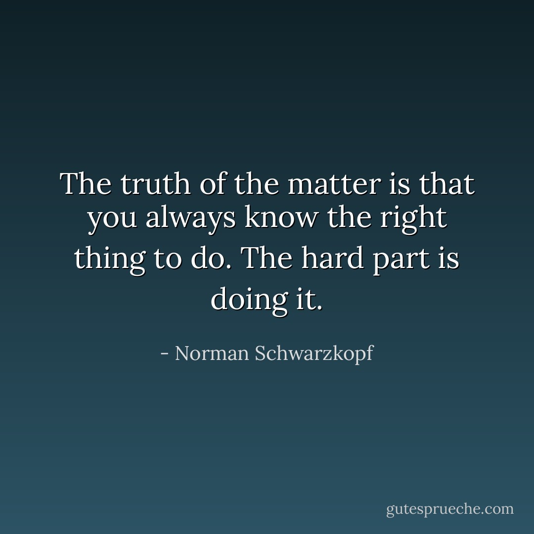 The truth of the matter is that you always know the right thing to do. The hard part is doing it. - Norman Schwarzkopf