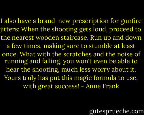 I also have a brand-new prescription for gunfire jitters: When the shooting gets loud, proceed to the nearest wooden staircase. Run up and down a few times, making sure to stumble at least once. What with the scratches and the noise of running and falling, you won't even be able to hear the shooting, much less worry about it. Yours truly has put this magic formula to use, with great success! - Anne Frank