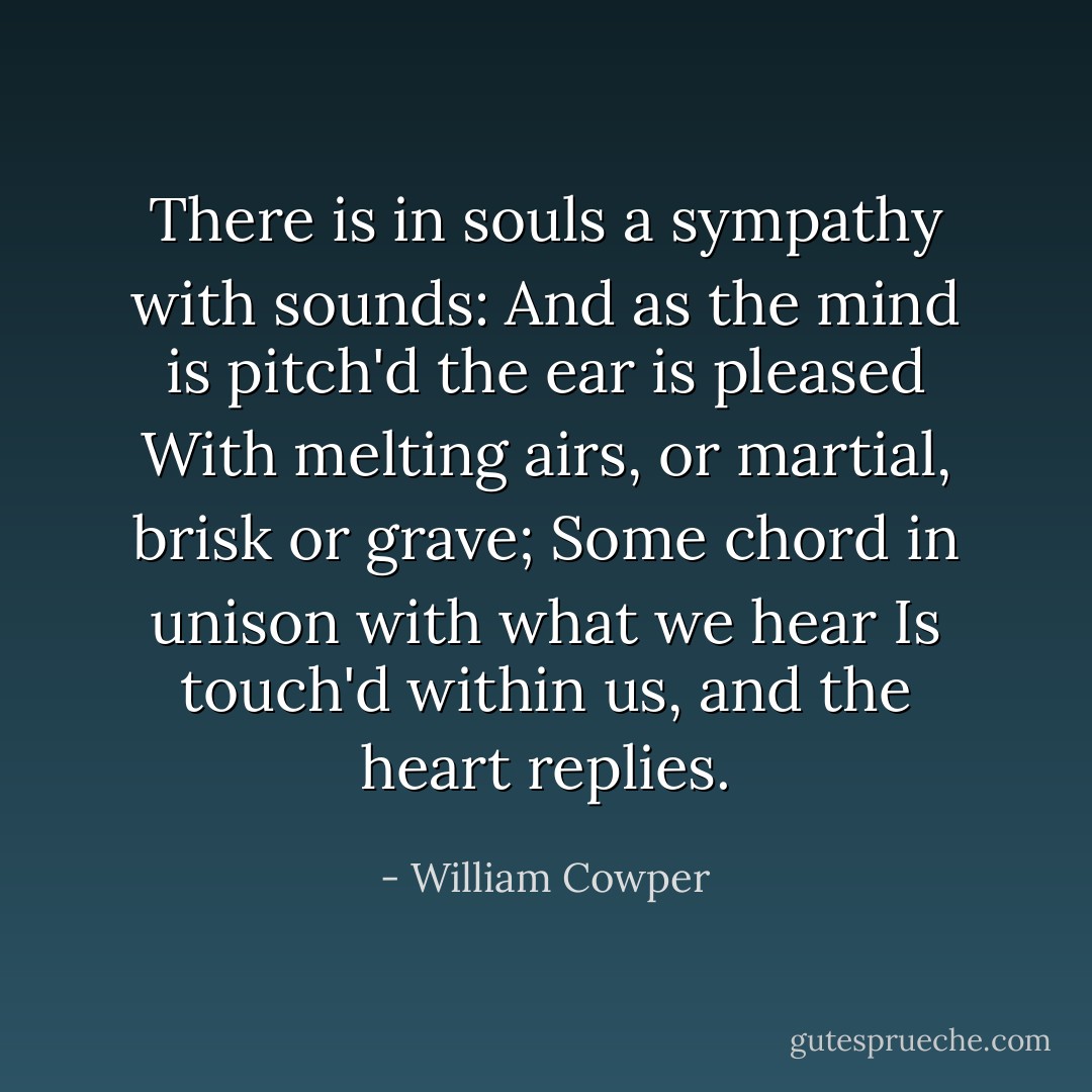 There is in souls a sympathy with sounds:<br />And as the mind is pitch'd the ear is pleased<br />With melting airs, or martial, brisk or grave;<br />Some chord in unison with what we hear<br />Is touch'd within us, and the heart replies. - William Cowper