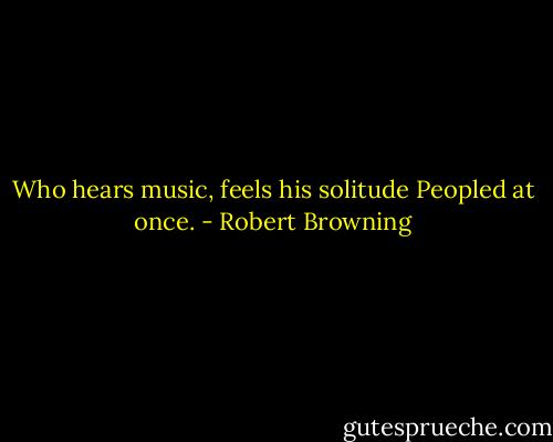Who hears music, feels his solitude<br />Peopled at once. - Robert Browning