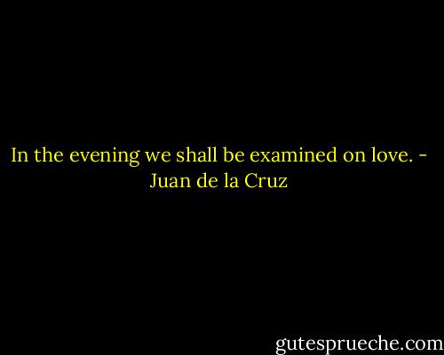 In the evening we shall be examined on love. - Juan de la Cruz