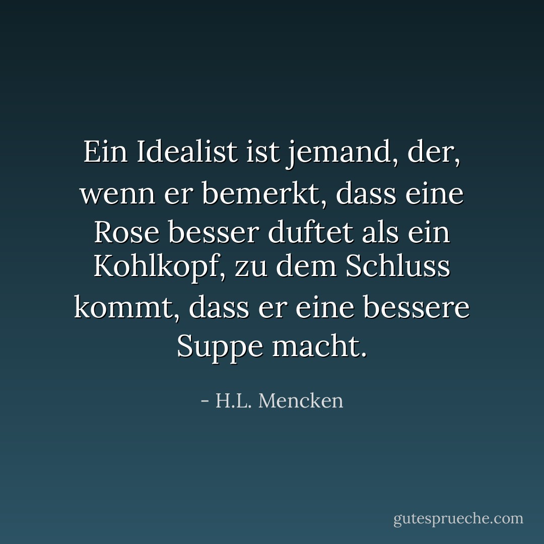 Ein Idealist ist jemand, der, wenn er bemerkt, dass eine Rose besser duftet als ein Kohlkopf, zu dem Schluss kommt, dass er eine bessere Suppe macht. - H.L. Mencken<