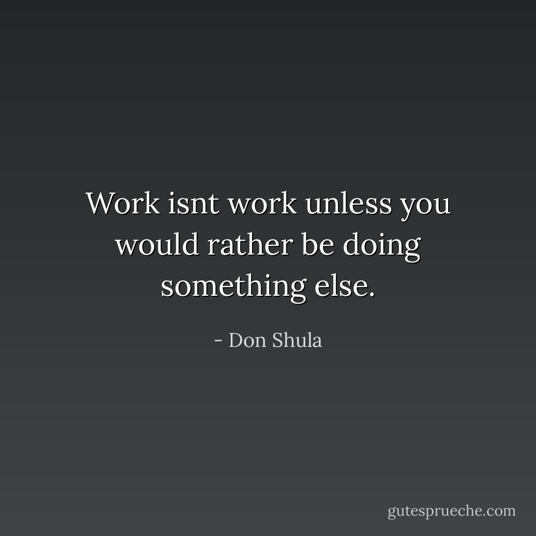 Work isnt work unless you would rather be doing something else. - Don Shula