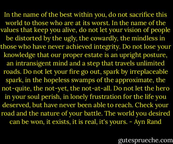 In the name of the best within you, do not sacrifice this world to those who are at its worst. In the name of the values that keep you alive, do not let your vision of people be distorted by the ugly, the cowardly, the mindless in those who have never achieved integrity. Do not lose your knowledge that our proper estate is an upright posture,<br />an intransigent mind and a step that travels unlimited roads. Do not let your fire go out, spark by irreplaceable spark, in the hopeless swamps of the approximate, the not-quite, the not-yet, the not-at-all. Do not let the hero in your soul perish, in lonely frustration for the life you deserved, but have never been able to reach. Check your road and the nature of your battle. The world you desired can be won, it exists, it is real, it's yours. - Ayn Rand