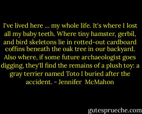 I've lived here ... my whole life. It's where I lost all my baby teeth. Where tiny hamster, gerbil, and bird skeletons lie in rotted-out cardboard coffins beneath the oak tree in our backyard. Also where, if some future archaeologist goes digging, they'll find the remains of a plush toy: a gray terrier named Toto I buried after the accident. - Jennifer  McMahon
