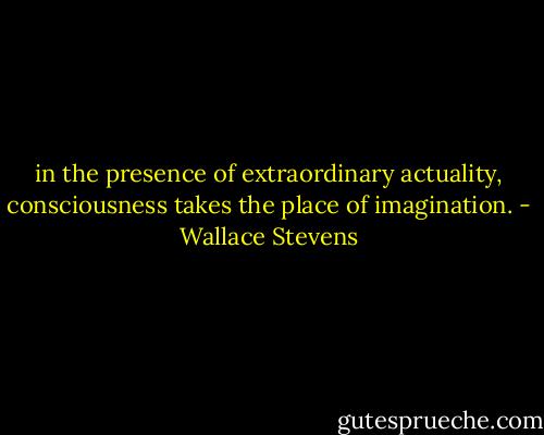 in the presence of extraordinary actuality, consciousness takes the place of imagination. - Wallace Stevens