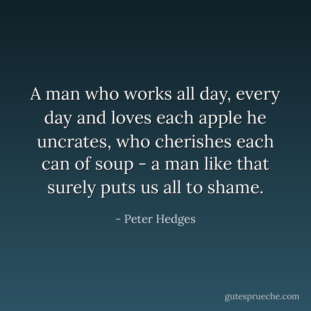 A man who works all day, every day and loves each apple he uncrates, who cherishes each can of soup - a man like that surely puts us all to shame. - Peter Hedges