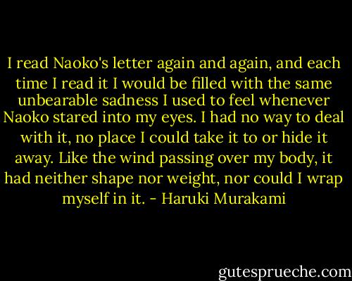 I read Naoko's letter again and again, and each time I read it I would be filled with the same unbearable sadness I used to feel whenever Naoko stared into my eyes. I had no way to deal with it, no place I could take it to or hide it away. Like the wind passing over my body, it had neither shape nor weight, nor could I wrap myself in it. - Haruki Murakami