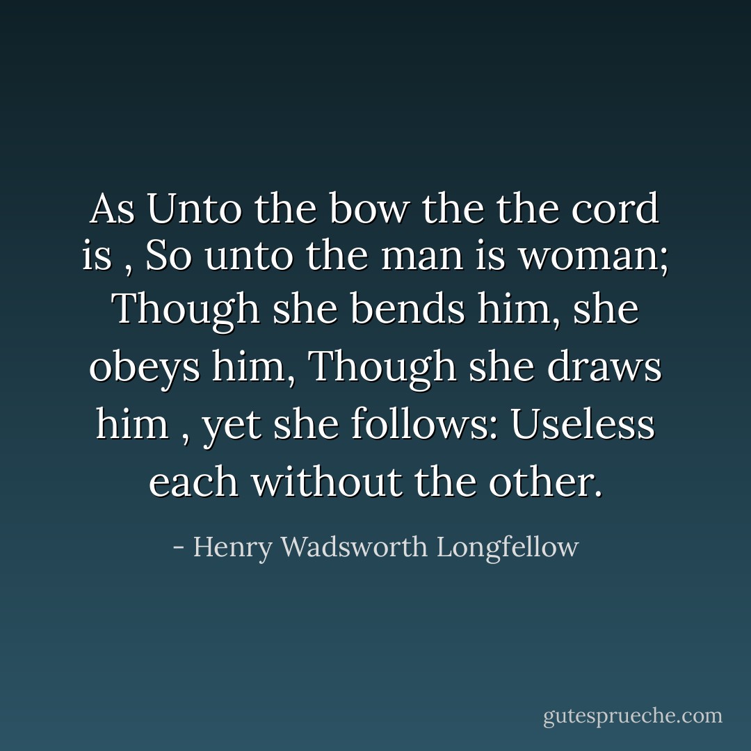 As Unto the bow the the cord is ,<br />So unto the man is woman;<br />Though she bends him, she obeys him,<br />Though she draws him , yet she follows:<br />Useless each without the other. - Henry Wadsworth Longfellow