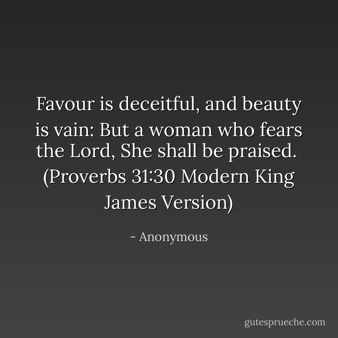Favour is deceitful, and beauty is vain: But a woman who fears the Lord,<br />She shall be praised.<br /><br />(Proverbs 31:30 Modern King James Version) - Anonymous