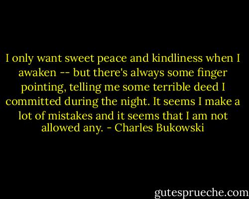 I only want sweet peace and kindliness when I awaken -- but there's always some finger pointing, telling me some terrible deed I committed during the night. It seems I make a lot of mistakes and it seems that I am not allowed any. - Charles Bukowski