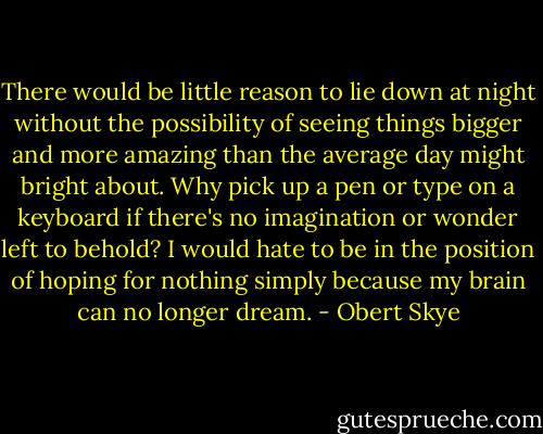 There would be little reason to lie down at night without the possibility of seeing things bigger and more amazing than the average day might bright about. Why pick up a pen or type on a keyboard if there's no imagination or wonder left to behold? I would hate to be in the position of hoping for nothing simply because my brain can no longer dream. - Obert Skye