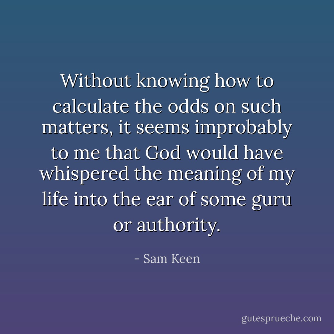 Without knowing how to calculate the odds on such matters, it seems improbably to me that God would have whispered the meaning of my life into the ear of some guru or authority. - Sam Keen