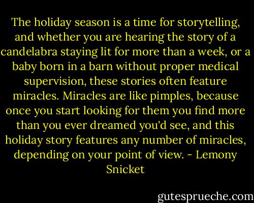 The holiday season is a time for storytelling, and whether you are hearing the story of a candelabra staying lit for more than a week, or a baby born in a barn without proper medical supervision, these stories often feature miracles. Miracles are like pimples, because once you start looking for them you find more than you ever dreamed you'd see, and this holiday story features any number of miracles, depending on your point of view. - Lemony Snicket